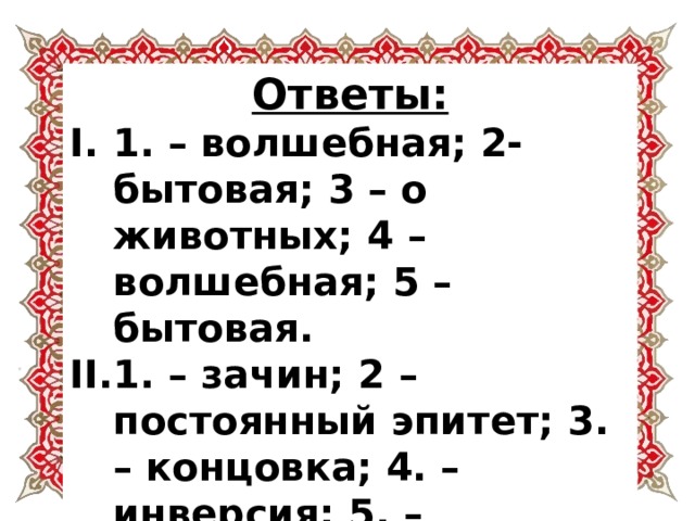 Ответы: 1. – волшебная; 2- бытовая; 3 – о животных; 4 – волшебная; 5 – бытовая. 1. – зачин; 2 – постоянный эпитет; 3. – концовка; 4. – инверсия; 5. – антитеза, контраст. 