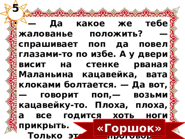 5.  — Да какое же тебе жалованье положить? — спрашивает поп да повел глазами-то по избе. А у двери висит на стенке рваная Маланьина кацавейка, вата клоками болтается. — Да вот,— говорит поп,— возьми кацавейку-то. Плоха, плоха, а все годится хоть ноги прикрыть.  Только это он проговорил, а баба-то, как ошпарена, скок с лавки, середь избы стала, руки в боки. «Горшок» 