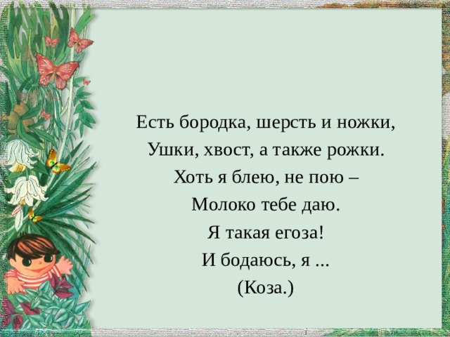 Есть бородка, шерсть и ножки, Ушки, хвост, а также рожки. Хоть я блею, не пою – Молоко тебе даю. Я такая егоза! И бодаюсь, я ... (Коза.) 