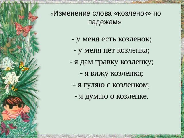 « Изменение слова «козленок» по падежам» - у меня есть козленок; - у меня нет козленка; - я дам травку козленку; - я вижу козленка; - я гуляю с козленком; - я думаю о козленке. 