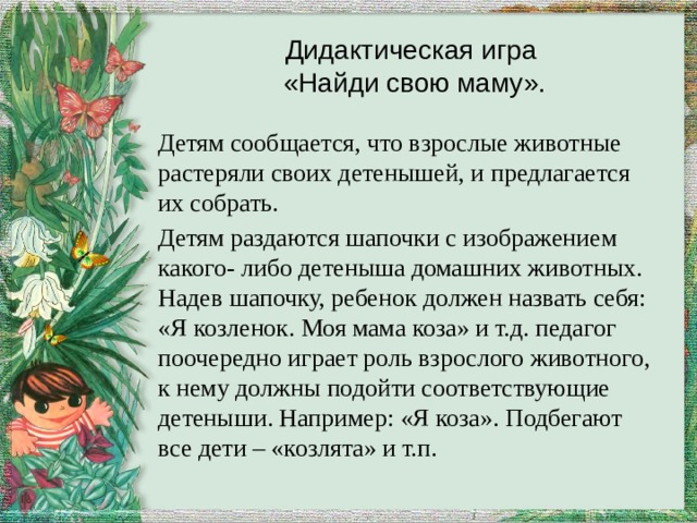 Дидактическая игра  «Найди свою маму». Детям сообщается, что взрослые животные растеряли своих детенышей, и предлагается их собрать. Детям раздаются шапочки с изображением какого- либо детеныша домашних животных. Надев шапочку, ребенок должен назвать себя: «Я козленок. Моя мама коза» и т.д. педагог поочередно играет роль взрослого животного, к нему должны подойти соответствующие детеныши. Например: «Я коза». Подбегают все дети – «козлята» и т.п. 