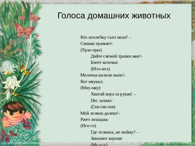 Голоса домашних животных Кто похлебку съел мою? – Свинка хрюкает: (Хрю-хрю)  Дайте свежей травки мне!-  Блеет козочка:  (Мээ-мээ) Молочка налили мало!- Кот мяукал: (Мяу-мяу)  Хватай вора за рукав! –  Пес залаял:  (Гав-гав-гав) Мой хозяин далеко!- Ржет лошадка: (Иго-го)  Где теленок, не пойму? –  Замычит корова:  (Му-у-у) 