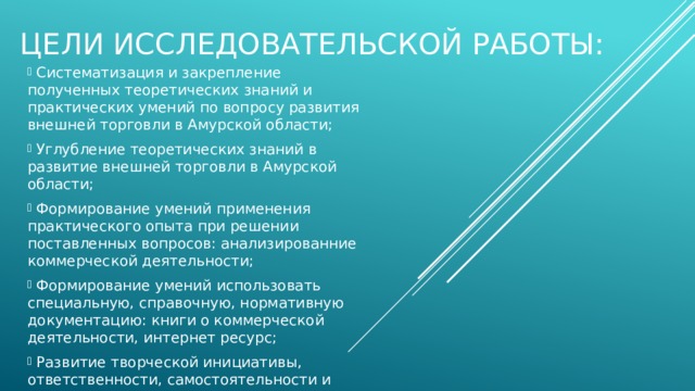 Цели исследовательской работы:  Систематизация и закрепление полученных теоретических знаний и практических умений по вопросу развития внешней торговли в Амурской области;  Углубление теоретических знаний в развитие внешней торговли в Амурской области;  Формирование умений применения практического опыта при решении поставленных вопросов: анализированние коммерческой деятельности;  Формирование умений использовать специальную, справочную, нормативную документацию: книги о коммерческой деятельности, интернет ресурс;  Развитие творческой инициативы, ответственности, самостоятельности и организованности; 