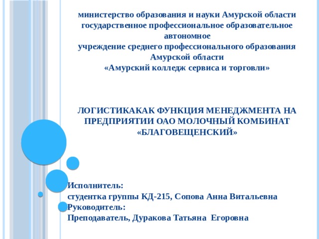 министерство образования и науки Амурской области государственное профессиональное образовательное автономное учреждение среднего профессионального образования Амурской области «Амурский колледж сервиса и торговли»    ЛОГИСТИКАКАК ФУНКЦИЯ МЕНЕДЖМЕНТА НА ПРЕДПРИЯТИИ ОАО МОЛОЧНЫЙ КОМБИНАТ «БЛАГОВЕЩЕНСКИЙ»     Исполнитель: студентка группы КД-215, Сопова Анна Витальевна Руководитель: Преподаватель, Дуракова Татьяна Егоровна   