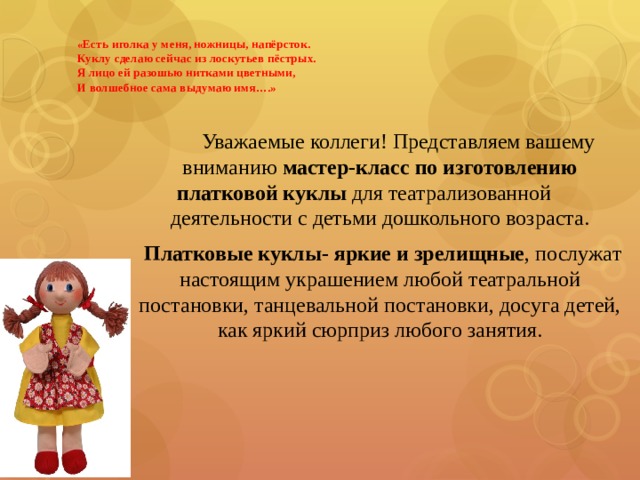   «Есть иголка у меня, ножницы, напёрсток.  Куклу сделаю сейчас из лоскутьев пёстрых.  Я лицо ей разошью нитками цветными,  И волшебное сама выдумаю имя….»    Уважаемые коллеги! Представляем вашему вниманию  мастер-класс по изготовлению платковой куклы  для театрализованной деятельности с детьми дошкольного возраста.   Платковые куклы- яркие и зрелищные , послужат настоящим украшением любой театральной постановки, танцевальной постановки, досуга детей, как яркий сюрприз любого занятия. 
