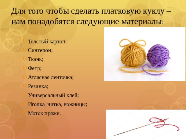 Для того чтобы сделать платковую куклу – нам понадобятся следующие материалы : Толстый картон; Синтепон; Ткань; Фетр; Атласная ленточка; Резинка; Универсальный клей; Иголка, нитка, ножницы; Моток пряжи. 