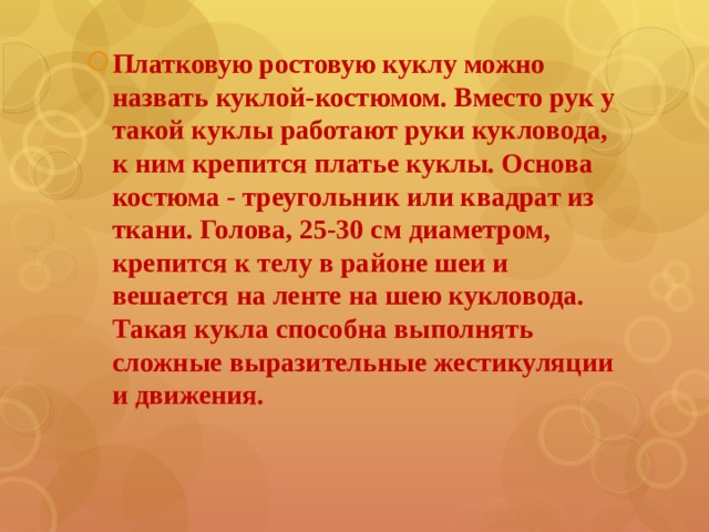 Платковую ростовую куклу можно назвать куклой-костюмом. Вместо рук у такой куклы работают руки кукловода, к ним крепится платье куклы. Основа костюма - треугольник или квадрат из ткани. Голова, 25-30 см диаметром, крепится к телу в районе шеи и вешается на ленте на шею кукловода. Такая кукла способна выполнять сложные выразительные жестикуляции и движения. 