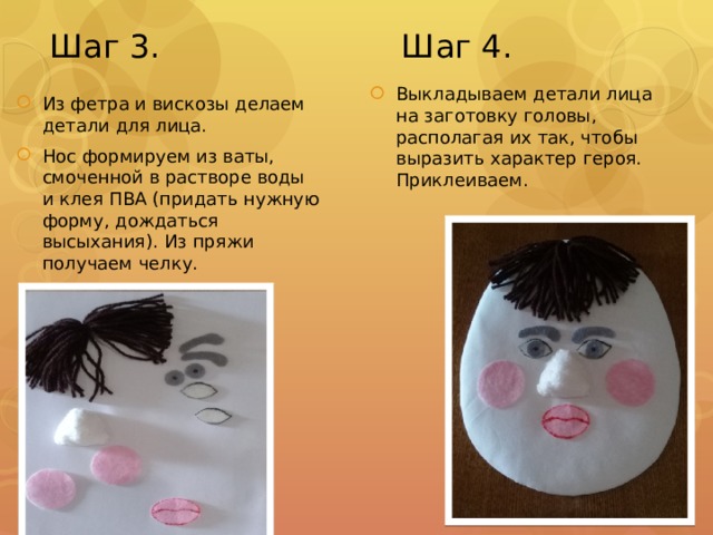 Шаг 3. Шаг 4. Из фетра и вискозы делаем детали для лица. Нос формируем из ваты, смоченной в растворе воды и клея ПВА (придать нужную форму, дождаться высыхания). Из пряжи получаем челку. Выкладываем детали лица на заготовку головы, располагая их так, чтобы выразить характер героя. Приклеиваем. 