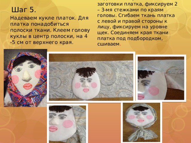 Шаг 5. Подгибаем верхнюю часть заготовки платка, фиксируем 2 – 3-мя стежками по краям головы. Сгибаем ткань платка с левой и правой стороны к лицу, фиксируем на уровне щек. Соединяем края ткани платка под подбородком, сшиваем . Надеваем кукле платок. Для платка понадобиться полоски ткани. Клеем голову куклы в центр полоски, на 4 -5 см от верхнего края. 