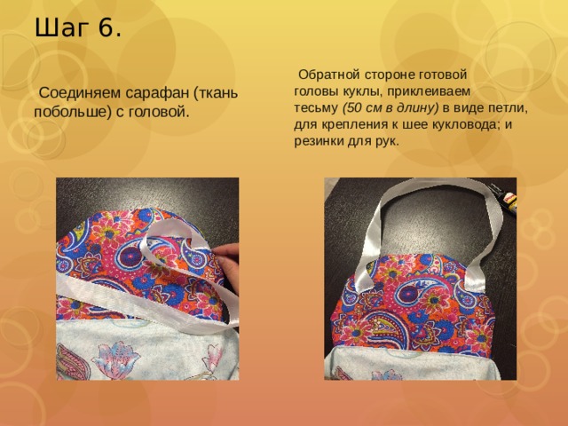 Шаг 6.   Обратной стороне готовой головы куклы, приклеиваем тесьму  (50 см в длину)  в виде петли, для крепления к шее кукловода; и резинки для рук.   Соединяем сарафан (ткань побольше) с головой.   