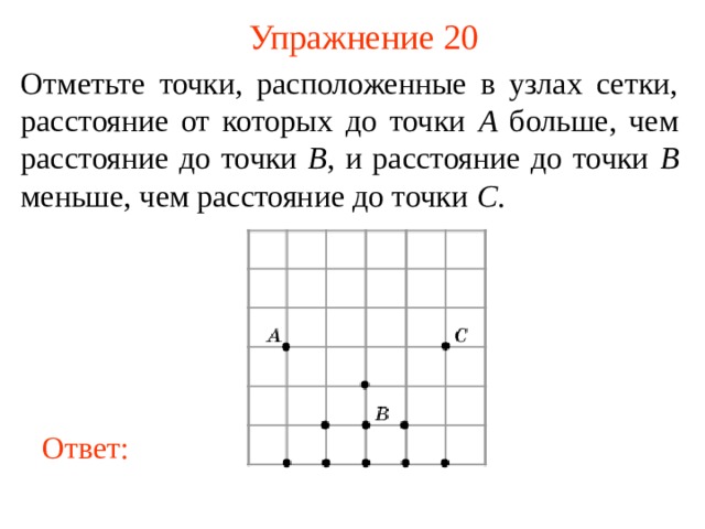 Упражнение 20 Отметьте точки, расположенные в узлах сетки, расстояние от которых до точки A больше, чем расстояние до точки B , и расстояние до точки B меньше, чем расстояние до точки C . В режиме слайдов ответы появляются после кликанья мышкой Ответ: 21 