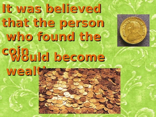 It was believed that the person  who found the coin  would become wealthy . 