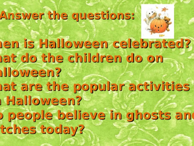 Answer the questions: When is Halloween celebrated? What do the children do on  Halloween? What are the popular activities  on Halloween? 4. Do people believe in ghosts and  witches today? 