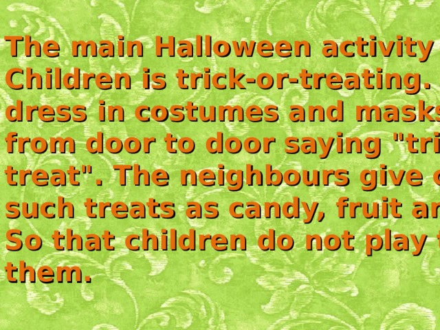 The main Halloween activity for Children is trick-or-treating. Children dress in costumes and masks and go from door to door saying 