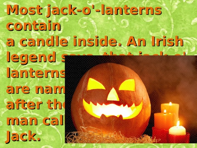 Most jack-o'-lanterns contain a candle inside. An Irish legend says that jack-o'-lanterns are named after the man called Jack.     