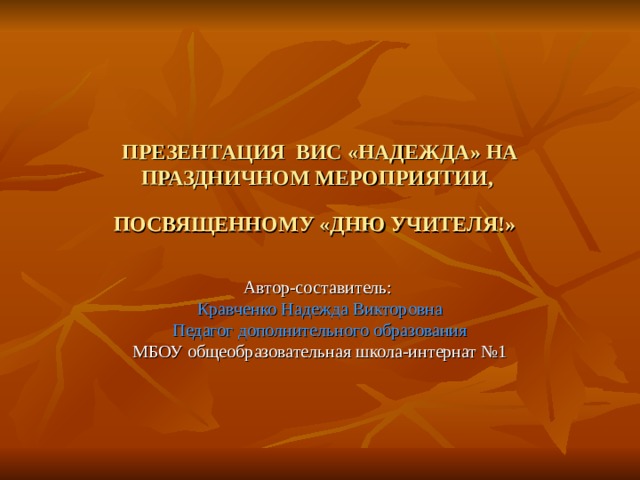 ПРЕЗЕНТАЦИЯ ВИС «НАДЕЖДА» НА ПРАЗДНИЧНОМ МЕРОПРИЯТИИ,  ПОСВЯЩЕННОМУ «ДНЮ УЧИТЕЛЯ!»  Автор-составитель: Кравченко Надежда Викторовна Педагог дополнительного образования МБОУ общеобразовательная школа-интернат №1 