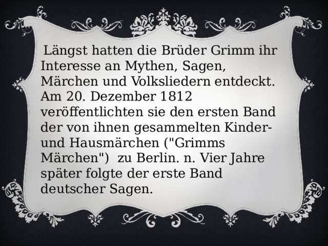 Längst hatten die Brüder Grimm ihr Interesse an Mythen, Sagen, Märchen und Volksliedern entdeckt. Am 20. Dezember 1812 veröffentlichten sie den ersten Band der von ihnen gesammelten Kinder- und Hausmärchen (
