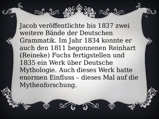 Jacob veröffentlichte bis 1837 zwei weitere Bände der Deutschen Grammatik. Im Jahr 1834 konnte er auch den 1811 begonnenen Reinhart (Reineke) Fuchs fertigstellen und 1835 ein Werk über Deutsche Mythologie. Auch dieses Werk hatte enormen Einfluss – dieses Mal auf die Mythenforschung. 