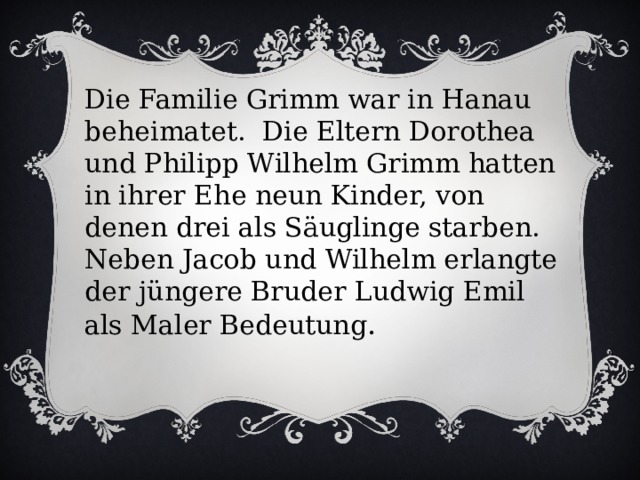 Die Familie Grimm war in Hanau beheimatet. Die Eltern Dorothea und Philipp Wilhelm Grimm hatten in ihrer Ehe neun Kinder, von denen drei als Säuglinge starben. Neben Jacob und Wilhelm erlangte der jüngere Bruder Ludwig Emil als Maler Bedeutung . 
