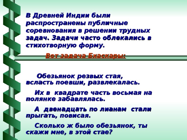 В Древней Индии были распространены публичные соревнования в решении трудных задач. Задачи часто облекались в стихотворную форму.   Вот задача Бхаскары:   Обезьянок резвых стая, всласть поевши, развлекалась.  Их в квадрате часть восьмая на полянке забавлялась.  А двенадцать по лианам стали прыгать, повисая.  Сколько ж было обезьянок, ты скажи мне, в этой стае? 