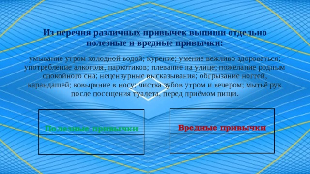 Из перечня различных привычек выпиши отдельно полезные и вредные привычки:   умывание утром холодной водой; курение; умение вежливо здороваться; употребление алкоголя, наркотиков; плевание на улице; пожелание родным спокойного сна; нецензурные высказывания; обгрызание ногтей, карандашей; ковыряние в носу; чистка зубов утром и вечером; мытьё рук после посещения туалета, перед приёмом пищи.  Вредные привычки  Полезные привычки 