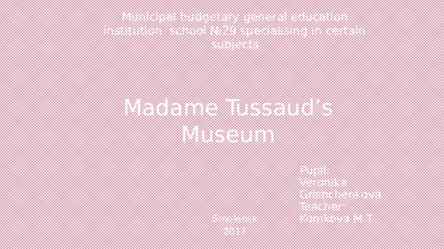 Municipal budgetary general education institution school №29 specialising in certain subjects   Madame Tussaud’s Museum Pupil:  Veronika Grishchenkova  Teacher:  Komkova M.T. Smolensk 2017 