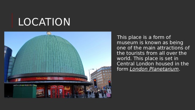 Location This place is a form of museum is known as being one of the main attractions of the tourists from all over the world. This place is set in Central London housed in the form London Planetarium . 