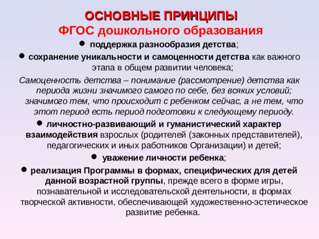 ОСНОВНЫЕ ПРИНЦИПЫ  ФГОС дошкольного образования поддержка разнообразия детства ; сохранение уникальности и самоценности детства как важного этапа в общем развитии человека; Самоценность детства – понимание (рассмотрение) детства как периода жизни значимого самого по себе, без всяких условий; значимого тем, что происходит с ребенком сейчас, а не тем, что этот период есть период подготовки к следующему периоду. личностно-развивающий и гуманистический характер взаимодействия взрослых (родителей (законных представителей), педагогических и иных работников Организации) и детей; уважение личности ребенка ; реализация Программы в формах, специфических для детей данной возрастной группы , прежде всего в форме игры, познавательной и исследовательской деятельности, в формах творческой активности, обеспечивающей художественно-эстетическое развитие ребенка. 