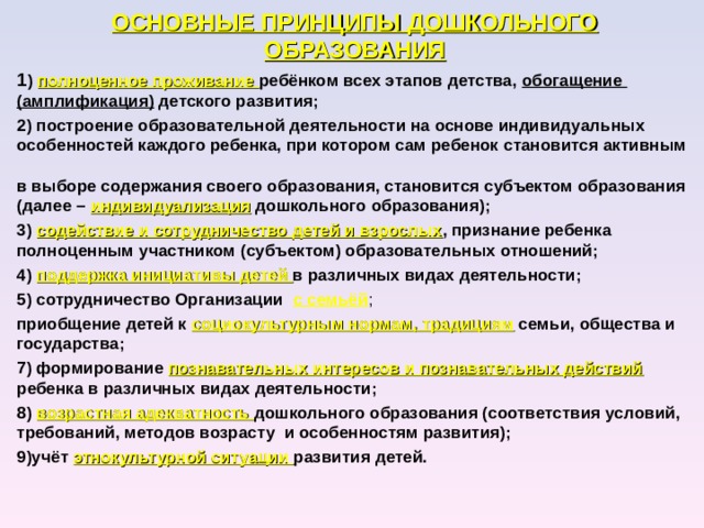 ОСНОВНЫЕ ПРИНЦИПЫ ДОШКОЛЬНОГО ОБРАЗОВАНИЯ 1 ) полноценное проживание ребёнком всех этапов детства, обогащение (амплификация) детского развития; 2) построение образовательной деятельности на основе индивидуальных особенностей каждого ребенка, при котором сам ребенок становится активным  в выборе содержания своего образования, становится субъектом образования (далее – индивидуализация дошкольного образования); 3) содействие и сотрудничество детей и взрослых , признание ребенка полноценным участником (субъектом) образовательных отношений; 4) поддержка инициативы детей в различных видах деятельности; 5) сотрудничество Организации с семьёй ; приобщение детей к социокультурным нормам, традициям  семьи, общества и государства; 7) формирование познавательных интересов и познавательных действий ребенка в различных видах деятельности; 8) возрастная адекватность дошкольного образования (соответствия условий, требований, методов возрасту и особенностям развития); 9)учёт этнокультурной ситуации развития детей. 