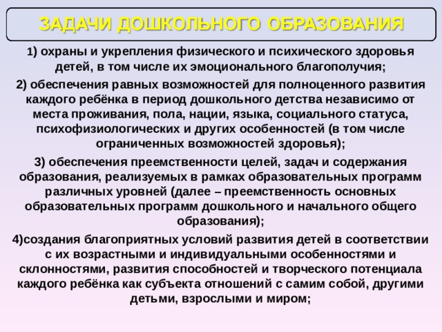 1 ) охраны и укрепления физического и психического здоровья детей, в том числе их эмоционального благополучия; 2) обеспечения равных возможностей для полноценного развития каждого ребёнка в период дошкольного детства независимо от места проживания, пола, нации, языка, социального статуса, психофизиологических и других особенностей (в том числе ограниченных возможностей здоровья); 3) обеспечения преемственности целей, задач и содержания образования, реализуемых в рамках образовательных программ различных уровней (далее – преемственность основных образовательных программ дошкольного и начального общего образования); 4)создания благоприятных условий развития детей в соответствии с их возрастными и индивидуальными особенностями и склонностями, развития способностей и творческого потенциала каждого ребёнка как субъекта отношений с самим собой, другими детьми, взрослыми и миром; 