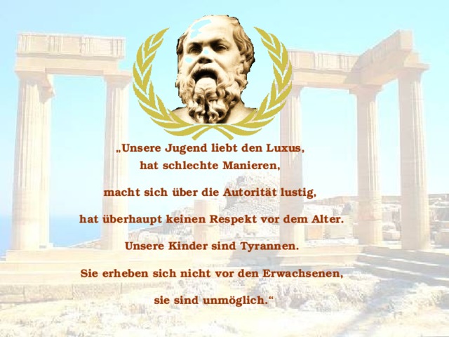 „ Unsere Jugend liebt den Luxus, hat schlechte Manieren, macht sich über die Autorität lustig, hat überhaupt keinen Respekt vor dem Alter.  Unsere Kinder sind Tyrannen. Sie erheben sich nicht vor den Erwachsenen,  sie sind unmöglich.“ 