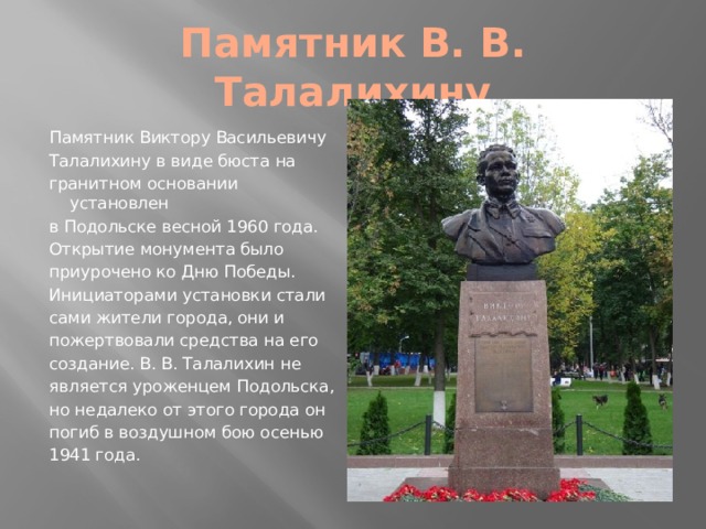 Памятник В. В. Талалихину Памятник Виктору Васильевичу Талалихину в виде бюста на гранитном основании установлен в Подольске весной 1960 года. Открытие монумента было приурочено ко Дню Победы. Инициаторами установки стали сами жители города, они и пожертвовали средства на его создание. В. В. Талалихин не является уроженцем Подольска, но недалеко от этого города он погиб в воздушном бою осенью 1941 года. 