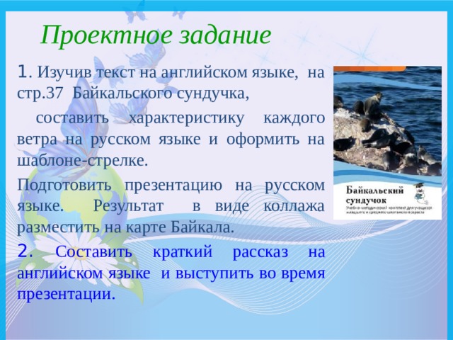  Проектное задание 1 . Изучив текст на английском языке, на стр.37 Байкальского сундучка,  составить характеристику каждого ветра на русском языке и оформить на шаблоне-стрелке. Подготовить презентацию на русском языке. Результат в виде коллажа разместить на карте Байкала. 2. Составить краткий рассказ на английском языке и выступить во время презентации. 