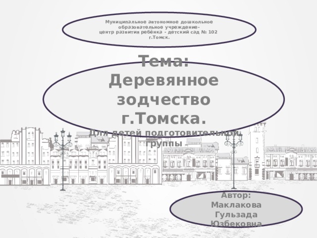 Муниципальное автономное дошкольное образовательное учреждение- центр развития ребёнка - детский сад № 102 г.Томск.  Тема: Деревянное зодчество г.Томска. Для детей подготовительной группы Автор: Маклакова Гульзада Юзбековна 