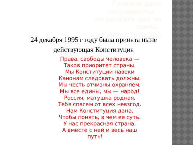 Главная цель государства –  не создать рай на земле,   а не допустить ада 24 декабря 1995 г году была принята ныне действующая Конституция Права, свободы человека — Таков приоритет страны. Мы Конституции навеки Канонам следовать должны. Мы честь отчизны охраняем, Мы все едины, мы — народ! Россия, матушка родная, Тебя спасем от всех невзгод. Нам Конституция дана, Чтобы понять, в чем ее суть. У нас прекрасная страна, А вместе с ней и весь наш путь! 