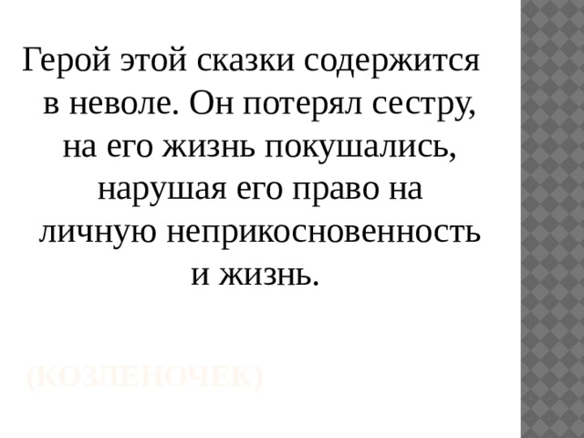 Герой этой сказки содержится в неволе. Он потерял сестру, на его жизнь покушались, нарушая его право на личную неприкосновенность и жизнь. (Козленочек) 