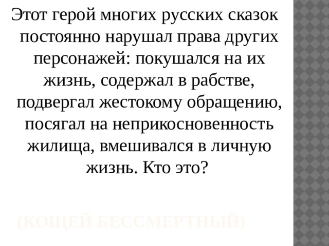 Этот герой многих русских сказок постоянно нарушал права других персонажей: покушался на их жизнь, содержал в рабстве, подвергал жестокому обращению, посягал на неприкосновенность жилища, вмешивался в личную жизнь. Кто это? (Кощей Бессмертный) 