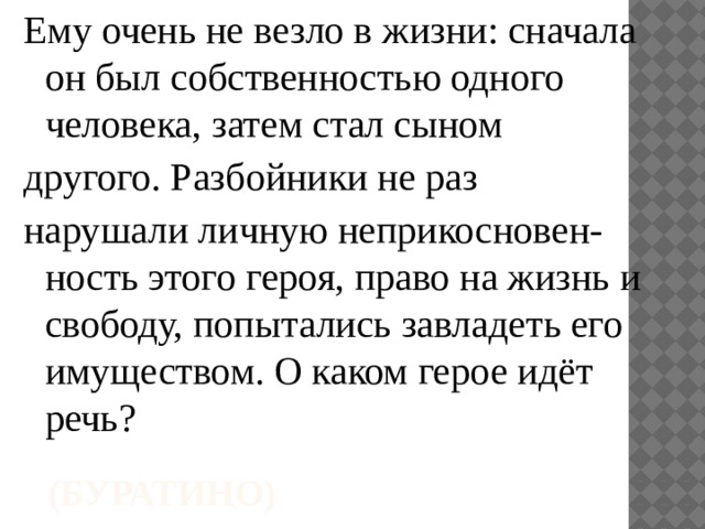 Ему очень не везло в жизни: сначала он был собственностью одного человека, затем стал сыном другого. Разбойники не раз нарушали личную неприкосновен-ность этого героя, право на жизнь и свободу, попытались завладеть его имуществом. О каком герое идёт речь? (Буратино) 