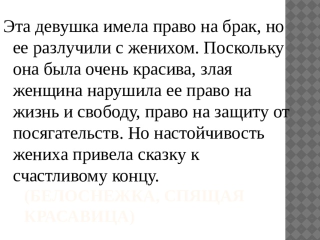 Эта девушка имела право на брак, но ее разлучили с женихом. Поскольку она была очень красива, злая женщина нарушила ее право на жизнь и свободу, право на защиту от посягательств. Но настойчивость жениха привела сказку к счастливому концу. (Белоснежка, Спящая красавица) 
