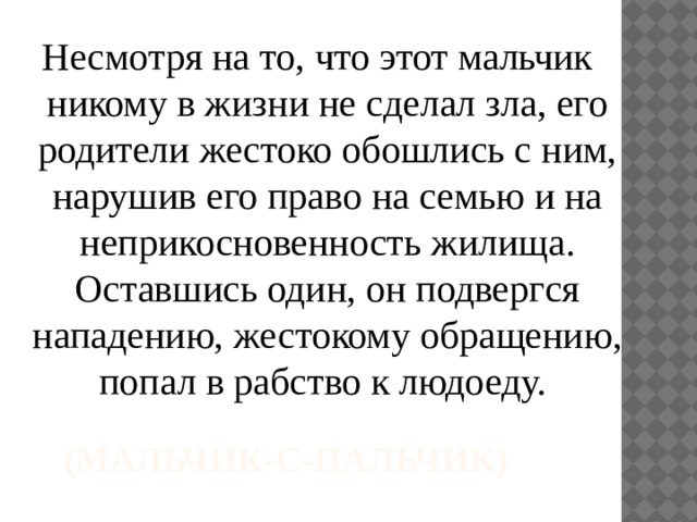 Несмотря на то, что этот мальчик никому в жизни не сделал зла, его родители жестоко обошлись с ним, нарушив его право на семью и на неприкосновенность жилища. Оставшись один, он подвергся нападению, жестокому обращению, попал в рабство к людоеду. (Мальчик-с-пальчик)   