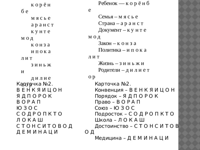 Карточка №1. Ребенок — к о р ё н б е Семья – м я с ь е Страна – а р а н с т Документ – к у н т е м о д Закон – к о н з а Политика – и п о к а л и т Жизнь – з и н ь ж и Родители – д и л и е т о р Карточка №1. к о р ё н б е м я с ь е а р а н с т к у н т е м о д к о н з а и п о к а л и т з и н ь ж и д и л и е т о р Карточка №2. Карточка №2. Конвенция – В Е Н К Я И Ц О Н В Е Н К Я И Ц О Н Я Д П О Р О К Порядок – Я Д П О Р О К В О Р А П Право – В О Р А П Ю З О С Союз – Ю З О С Подросток – С О Д Р О П К Т О С О Д Р О П К Т О Л О К А Ш Школа – Л О К А Ш С Т О Н С И Т О В О Д Достоинство – С Т О Н С И Т О В О Д Д Е М И Н А Ц И Медицина – Д Е М И Н А Ц И 