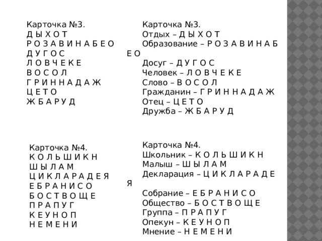 Карточка №3. Карточка №3. Отдых – Д Ы Х О Т Д Ы Х О Т Р О З А В И Н А Б Е О Образование – Р О З А В И Н А Б Е О Д У Г О С Досуг – Д У Г О С Л О В Ч Е К Е Человек – Л О В Ч Е К Е В О С О Л Слово – В О С О Л Г Р И Н Н А Д А Ж Гражданин – Г Р И Н Н А Д А Ж Ц Е Т О Отец – Ц Е Т О Ж Б А Р У Д Дружба – Ж Б А Р У Д Карточка №4. Школьник – К О Л Ь Ш И К Н Малыш – Ш Ы Л А М Декларация – Ц И К Л А Р А Д Е Я Собрание – Е Б Р А Н И С О Общество – Б О С Т В О Щ Е Группа – П Р А П У Г Опекун – К Е У Н О П Мнение – Н Е М Е Н И Карточка №4. К О Л Ь Ш И К Н Ш Ы Л А М Ц И К Л А Р А Д Е Я Е Б Р А Н И С О Б О С Т В О Щ Е П Р А П У Г К Е У Н О П Н Е М Е Н И 