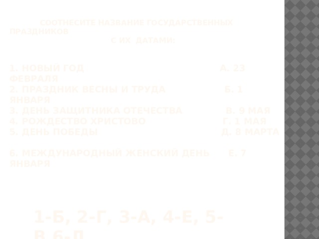  Соотнесите название государственных праздников  с их датами:    1. Новый год А. 23 февраля  2. Праздник Весны и Труда Б. 1 января  3. День защитника Отечества В. 9 мая  4. Рождество Христово Г. 1 мая  5. День Победы Д. 8 марта  6. Международный женский день е. 7 января   1-б, 2-г, 3-а, 4-е, 5-в,6-д 