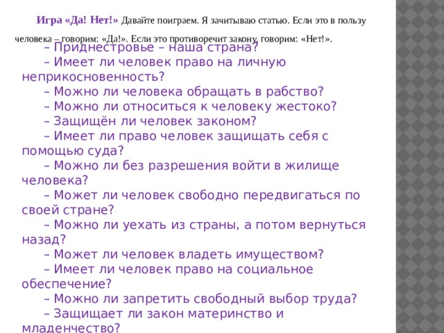Игра «Да! Нет!»  Давайте поиграем. Я зачитываю статью. Если это в пользу человека – говорим: «Да!». Если это противоречит закону, говорим: «Нет!».   – Приднестровье – наша страна? – Имеет ли человек право на личную неприкосновенность? – Можно ли человека обращать в рабство? – Можно ли относиться к человеку жестоко? – Защищён ли человек законом? – Имеет ли право человек защищать себя с помощью суда? – Можно ли без разрешения войти в жилище человека? – Может ли человек свободно передвигаться по своей стране? – Можно ли уехать из страны, а потом вернуться назад? – Может ли человек владеть имуществом? – Имеет ли человек право на социальное обеспечение? – Можно ли запретить свободный выбор труда? – Защищает ли закон материнство и младенчество? 