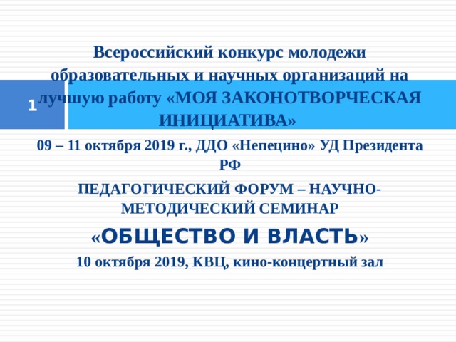 Всероссийский конкурс молодежи образовательных и научных организаций на лучшую работу «МОЯ ЗАКОНОТВОРЧЕСКАЯ ИНИЦИАТИВА» 09 – 11 октября 2019 г., ДДО «Непецино» УД Президента РФ ПЕДАГОГИЧЕСКИЙ ФОРУМ – НАУЧНО-МЕТОДИЧЕСКИЙ СЕМИНАР « ОБЩЕСТВО И ВЛАСТЬ » 10 октября 2019, КВЦ, кино-концертный зал  