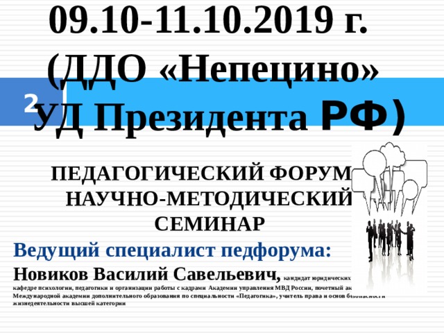 09.10-11.10.2019 г. (ДДО «Непецино»  УД Президента РФ)     ПЕДАГОГИЧЕСКИЙ ФОРУМ – НАУЧНО-МЕТОДИЧЕСКИЙ СЕМИНАР Ведущий специалист педфорума: Новиков Василий Савельевич,  кандидат юридических наук,  доцент по кафедре психологии, педагогики и организации работы с кадрами  Академии управления МВД России,  почетный академик Международной академии  дополнительного образования  по специальности «Педагогика»,  учитель права и основ безопасности жизнедеятельности высшей категории  