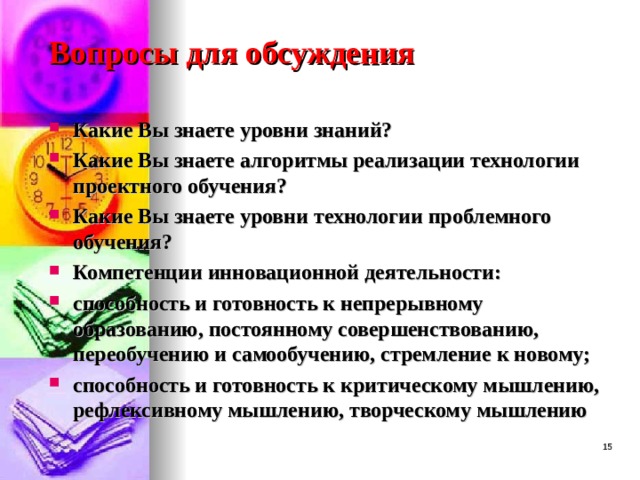 Вопросы для обсуждения Какие Вы знаете уровни знаний? Какие Вы знаете алгоритмы реализации технологии проектного обучения? Какие Вы знаете уровни технологии проблемного обучения? Компетенции инновационной деятельности: способность и готовность к непрерывному образованию, постоянному совершенствованию, переобучению и самообучению, стремление к новому; способность и готовность к критическому мышлению, рефлексивному мышлению, творческому мышлению   