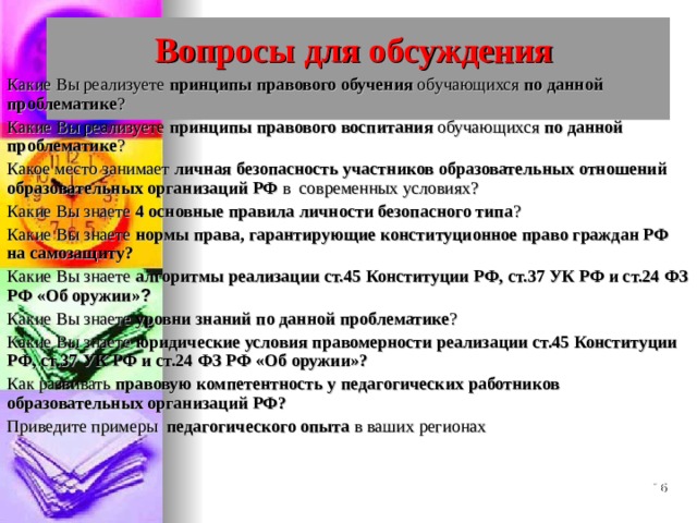 Вопросы для обсуждения   Какие Вы реализуете принципы правового обучения обучающихся по данной проблематике ? Какие Вы реализуете принципы правового воспитания обучающихся по данной проблематике ? Какое место занимает личная безопасность участников образовательных отношений образовательных организаций РФ в современных условиях? Какие Вы знаете 4 основные правила личности безопасного типа ? Какие Вы знаете нормы права, гарантирующие конституционное право граждан РФ на самозащиту? Какие Вы знаете алгоритмы  реализации ст.45 Конституции РФ, ст.37 УК РФ и ст.24 ФЗ РФ «Об оружии» ? Какие Вы знаете уровни знаний по данной проблематике ? Какие Вы знаете юридические условия правомерности реализации ст.45 Конституции РФ, ст.37 УК РФ и ст.24 ФЗ РФ «Об оружии»? Как развивать правовую компетентность у педагогических работников образовательных организаций РФ? Приведите примеры педагогического опыта в ваших регионах  