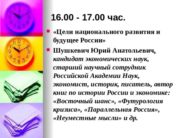 16.00 - 17.00 час. «Цели национального развития и будущее России» Шушкевич Юрий Анатольевич ,  кандидат экономических наук, старший научный сотрудник Российской Академии Наук, экономист, историк, писатель, автор книг по истории России и экономике: «Восточный шанс», «Футурология кризиса», «Параллельная Россия», «Неуместные мысли» и др. 