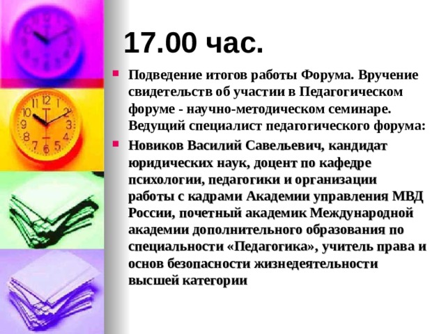 17.00 час. Подведение итогов работы Форума. Вручение свидетельств об участии в Педагогическом форуме - научно-методическом семинаре. Ведущий специалист педагогического форума: Новиков Василий Савельевич,  кандидат юридических наук,  доцент по кафедре психологии, педагогики и организации работы с кадрами  Академии управления МВД России,  почетный академик Международной академии  дополнительного образования  по специальности «Педагогика»,  учитель права и основ безопасности жизнедеятельности высшей категории   